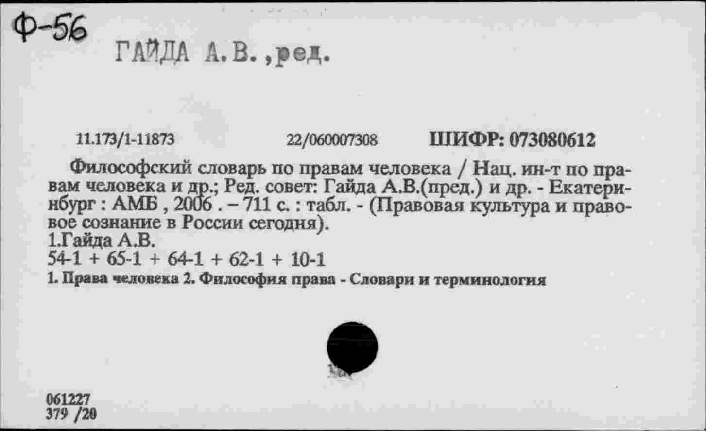 ﻿Ф-Я6
ГАЯДА А. В. ,ред.
11.173/1-11873	22/060007308 ШИФР: 073080612
Философский словарь по правам человека / Нац. ин-т по правам человека и дп.; Ред. совет: Гайда А.В.(пред.) и др. - Екатеринбург : АМБ , 2006 . - 711 с.: табл. - (Правовая культура и правовое сознание в России сегодня).
1.Гайда АЛ.
54-1 + 65-1 + 64-1 + 62-1 + 10-1
Ь Права человека 2. Философия права - Словари и терминология

661227
379 /20